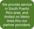 We provide service in South Puerto Rico area, and limited on Metro Area thru our partner providers.